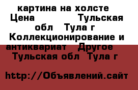 картина на холсте › Цена ­ 55 000 - Тульская обл., Тула г. Коллекционирование и антиквариат » Другое   . Тульская обл.,Тула г.